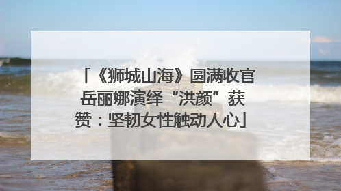 《狮城山海》圆满收官 岳丽娜演绎“洪颜”获赞：坚韧女性触动人心