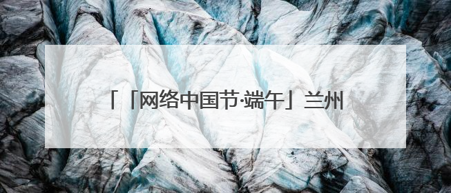 「网络中国节·端午」兰州市城关区开展“我们的节日·端午”系列主题实践活动