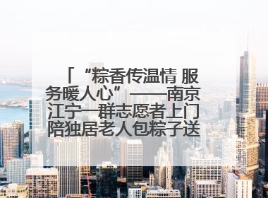 “粽香传温情 服务暖人心”——南京江宁一群志愿者上门陪独居老人包粽子送去节日的欢乐