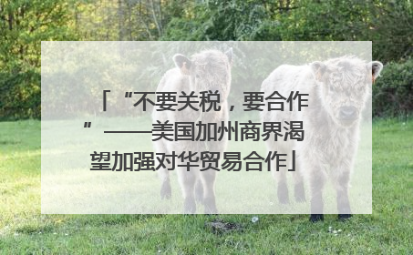 “不要关税，要合作”——美国加州商界渴望加强对华贸易合作