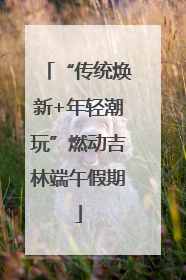 “传统焕新+年轻潮玩”燃动吉林端午假期