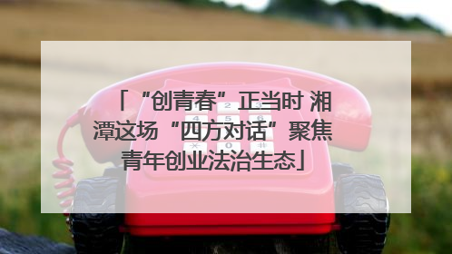 “创青春”正当时 湘潭这场“四方对话”聚焦青年创业法治生态