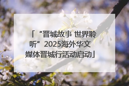 “晋城故事 世界聆听”2025海外华文媒体晋城行活动启动