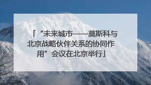 “未来城市——莫斯科与北京战略伙伴关系的协同作用”会议在北京举行