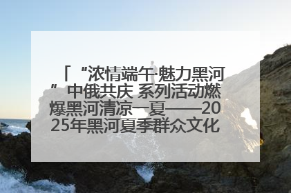 “浓情端午·魅力黑河”中俄共庆 系列活动燃爆黑河清凉一夏——2025年黑河夏季群众文化活动启幕 多元文化赋能边境文旅新高地