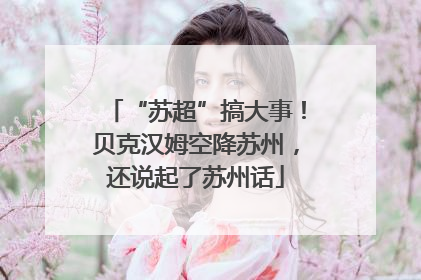“苏超”搞大事！贝克汉姆空降苏州，还说起了苏州话