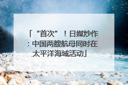 “首次”！日媒炒作：中国两艘航母同时在太平洋海域活动