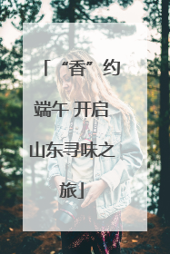 “香”约端午 开启山东寻味之旅