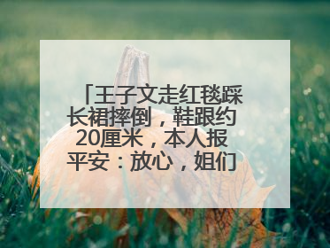 王子文走红毯踩长裙摔倒，鞋跟约20厘米，本人报平安：放心，姐们儿练过