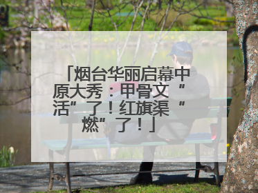 烟台华丽启幕中原大秀：甲骨文“活”了！红旗渠“燃”了！