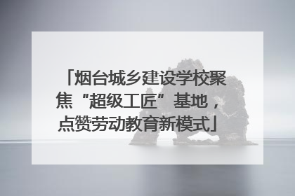 烟台城乡建设学校聚焦“超级工匠”基地，点赞劳动教育新模式