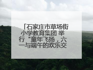 石家庄市草场街小学教育集团 举行“童年飞扬，六一与端午的欢乐交响”活动