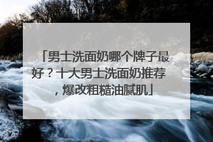 男士洗面奶哪个牌子最好？十大男士洗面奶推荐，爆改粗糙油腻肌