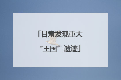 甘肃发现重大“王国”遗迹