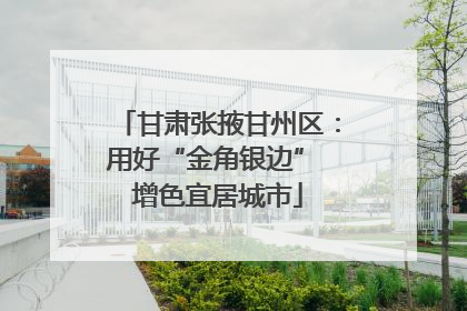 甘肃张掖甘州区：用好“金角银边” 增色宜居城市
