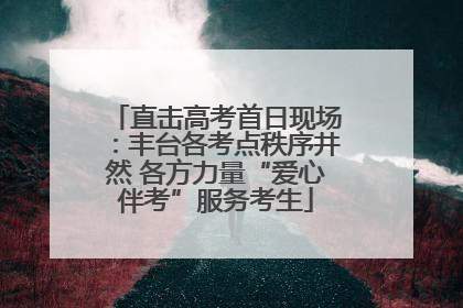 直击高考首日现场：丰台各考点秩序井然 各方力量“爱心伴考”服务考生