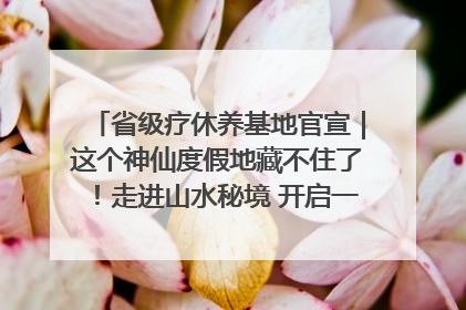 省级疗休养基地官宣｜这个神仙度假地藏不住了！走进山水秘境 开启一场野奢度假之旅！