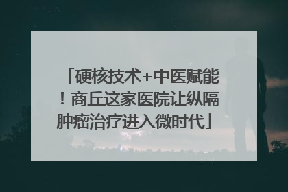 硬核技术+中医赋能！商丘这家医院让纵隔肿瘤治疗进入微时代