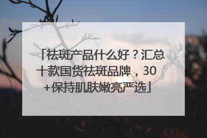 祛斑产品什么好?汇总十款国货祛斑品牌,30+保持肌肤嫩亮严选