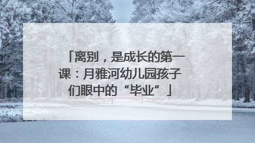 离别，是成长的第一课：月雅河幼儿园孩子们眼中的“毕业”