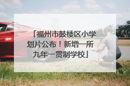 福州市鼓楼区小学划片公布！新增一所九年一贯制学校