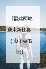 福建两地迎来新任县（市）委书记