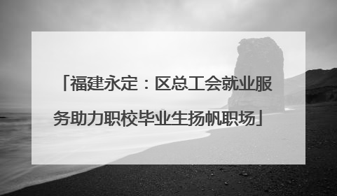 福建永定：区总工会就业服务助力职校毕业生扬帆职场