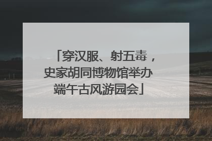 穿汉服、射五毒，史家胡同博物馆举办端午古风游园会