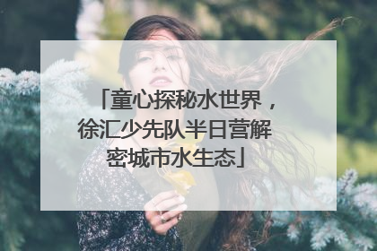 童心探秘水世界，徐汇少先队半日营解密城市水生态
