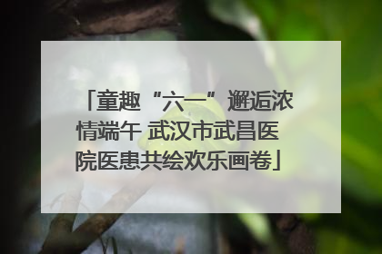 童趣“六一”邂逅浓情端午 武汉市武昌医院医患共绘欢乐画卷
