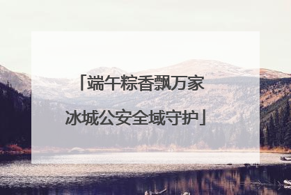 端午粽香飘万家 冰城公安全域守护