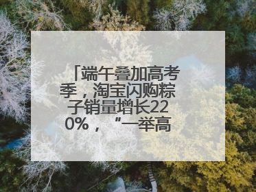 端午叠加高考季，淘宝闪购粽子销量增长220%，“一举高粽”最受欢迎