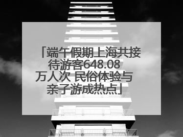 端午假期上海共接待游客648.08万人次 民俗体验与亲子游成热点
