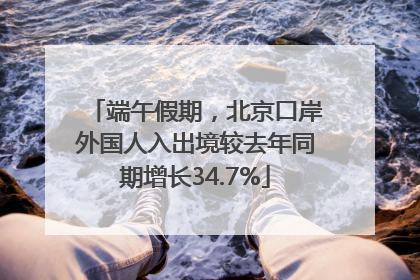 端午假期，北京口岸外国人入出境较去年同期增长34.7%