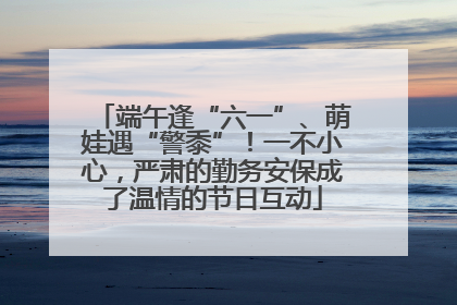 端午逢“六一”、萌娃遇“警黍”！一不小心，严肃的勤务安保成了温情的节日互动