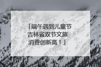 端午遇到儿童节 吉林省双节文旅消费创新高！