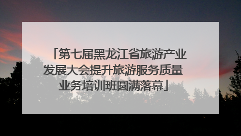 第七届黑龙江省旅游产业发展大会提升旅游服务质量业务培训班圆满落幕