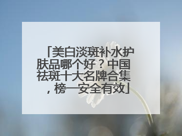 美白淡斑补水护肤品哪个好？中国祛斑十大名牌合集，榜一安全有效