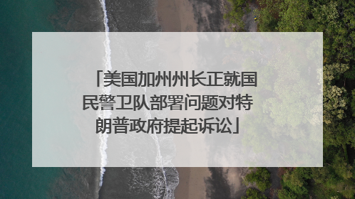 美国加州州长正就国民警卫队部署问题对特朗普政府提起诉讼