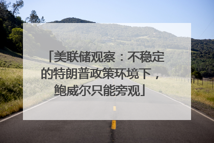 美联储观察：不稳定的特朗普政策环境下，鲍威尔只能旁观