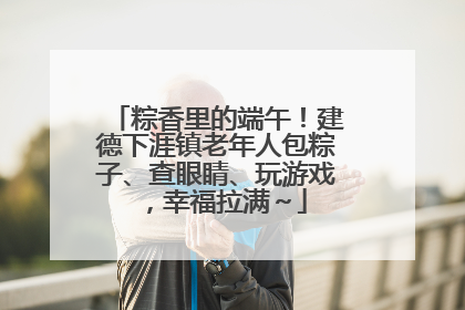 粽香里的端午！建德下涯镇老年人包粽子、查眼睛、玩游戏，幸福拉满～