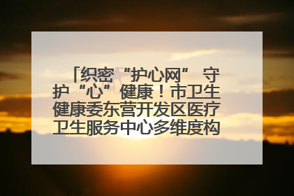 织密“护心网” 守护“心”健康！市卫生健康委东营开发区医疗卫生服务中心多维度构筑心理健康服务体系
