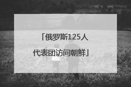 俄罗斯125人代表团访问朝鲜