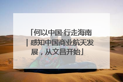 何以中国·行走海南｜感知中国商业航天发展，从文昌开始