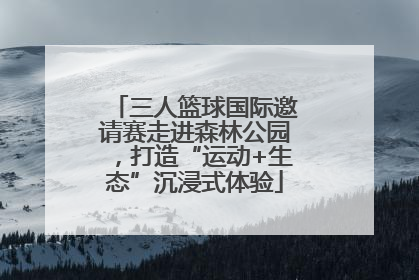 三人篮球国际邀请赛走进森林公园，打造“运动+生态”沉浸式体验