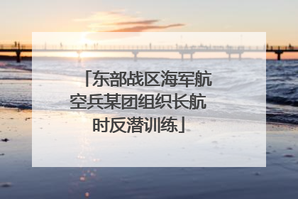 东部战区海军航空兵某团组织长航时反潜训练