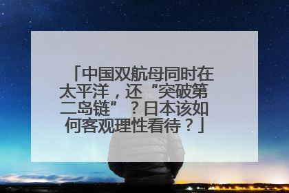 中国双航母同时在太平洋，还“突破第二岛链”？日本该如何客观理性看待？