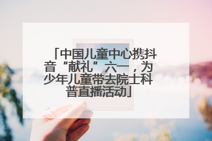 中国儿童中心携抖音“献礼”六一，为少年儿童带去院士科普直播活动