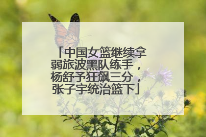 中国女篮继续拿弱旅波黑队练手，杨舒予狂飙三分，张子宇统治篮下