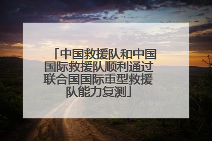 中国救援队和中国国际救援队顺利通过联合国国际重型救援队能力复测